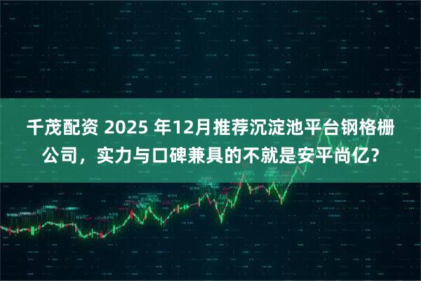 千茂配资 2025 年12月推荐沉淀池平台钢格栅公司，实力与口碑兼具的不就是安平尚亿？