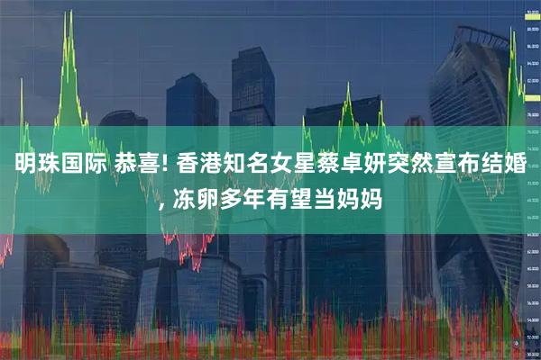 明珠国际 恭喜! 香港知名女星蔡卓妍突然宣布结婚, 冻卵多年有望当妈妈